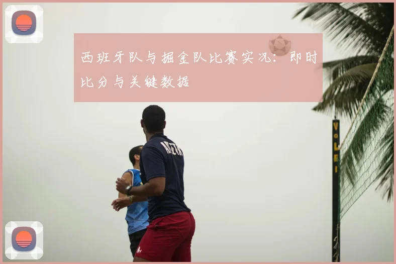 西班牙队与掘金队比赛实况:即时比分与关键数据