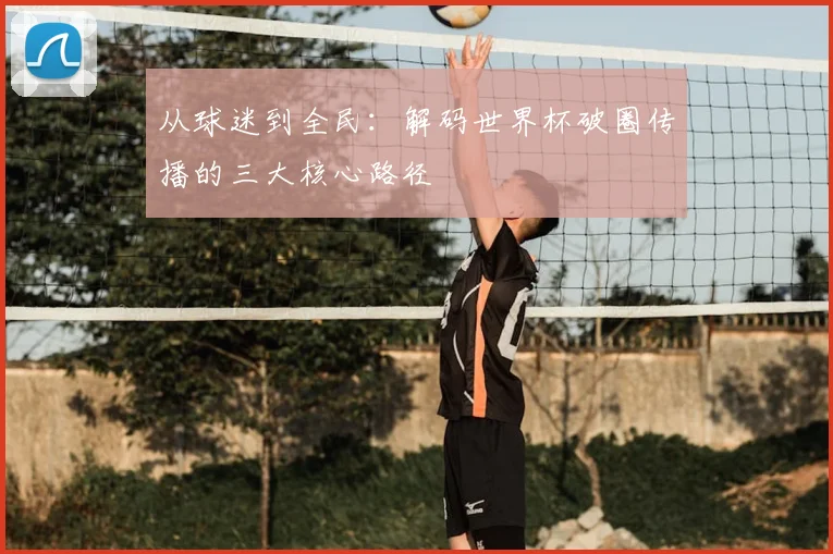 从球迷到全民:解码世界杯破圈传播的三大核心路径