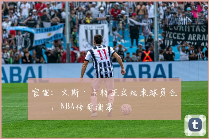 官宣：文斯·卡特正式结束球员生涯，NBA传奇谢幕