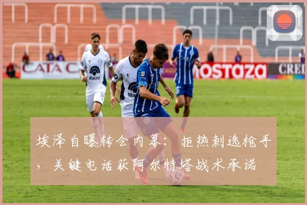 埃泽自曝转会内幕：拒热刺选枪手，关键电话获阿尔特塔战术承诺