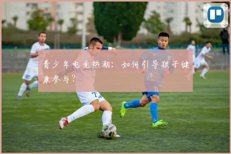 青少年电竞热潮：如何引导孩子健康参与？