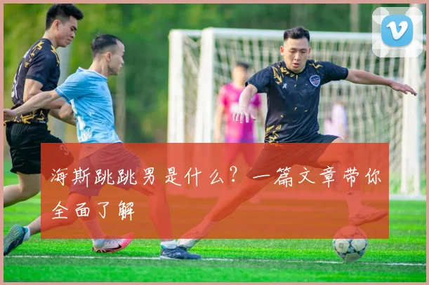 海斯跳跳男是什么？一篇文章带你全面了解