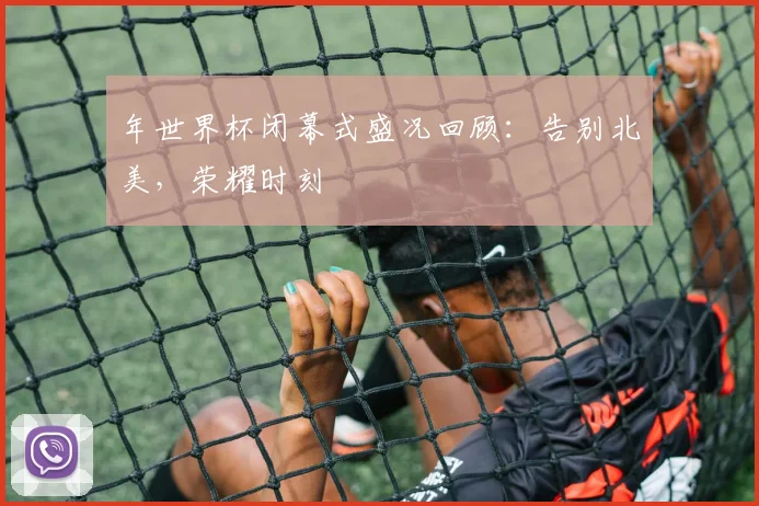 年世界杯闭幕式盛况回顾：告别北美，荣耀时刻