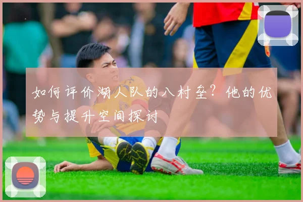 如何评价湖人队的八村垒?他的优势与提升空间探讨