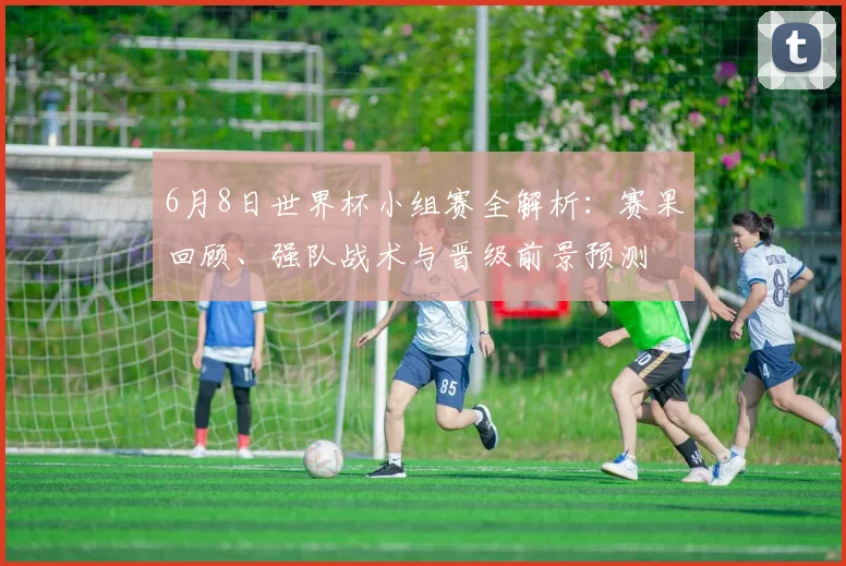 6月8日世界杯小组赛全解析:赛果回顾、强队战术与晋级前景预测