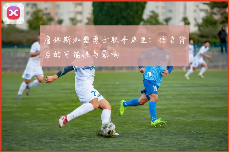 詹姆斯加盟勇士联手库里:传言背后的可能性与影响