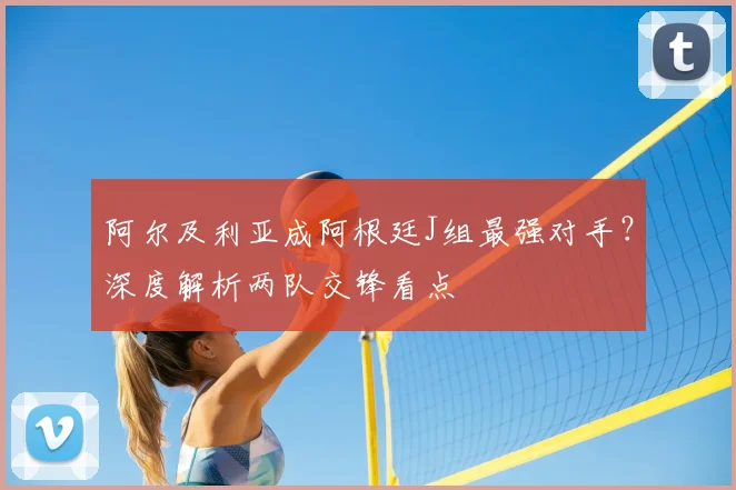 阿尔及利亚成阿根廷J组最强对手？深度解析两队交锋看点