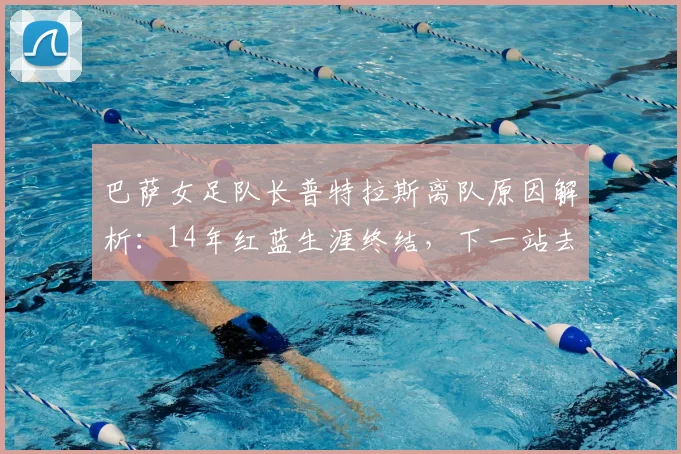 巴萨女足队长普特拉斯离队原因解析：14年红蓝生涯终结，下一站去向何方？