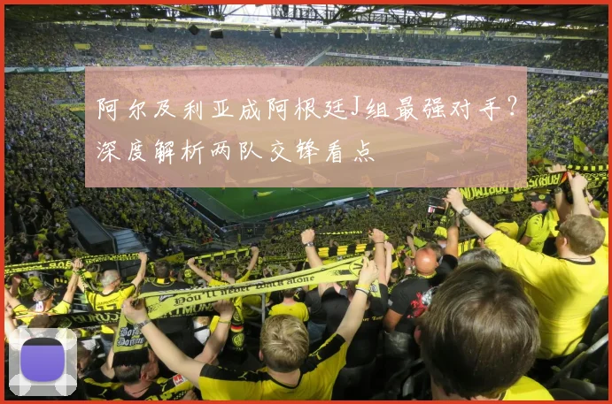 阿尔及利亚成阿根廷J组最强对手？深度解析两队交锋看点