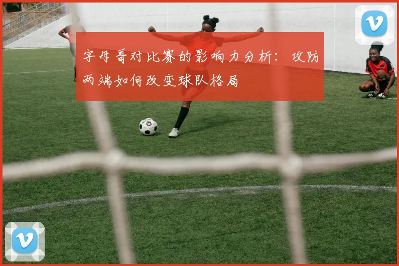 字母哥对比赛的影响力分析：攻防两端如何改变球队格局