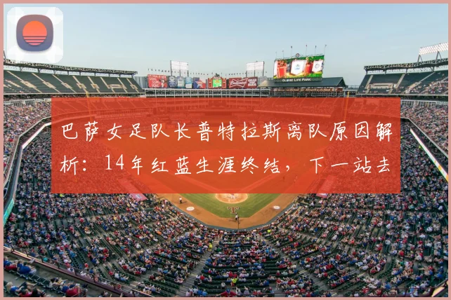 巴萨女足队长普特拉斯离队原因解析：14年红蓝生涯终结，下一站去向何方？