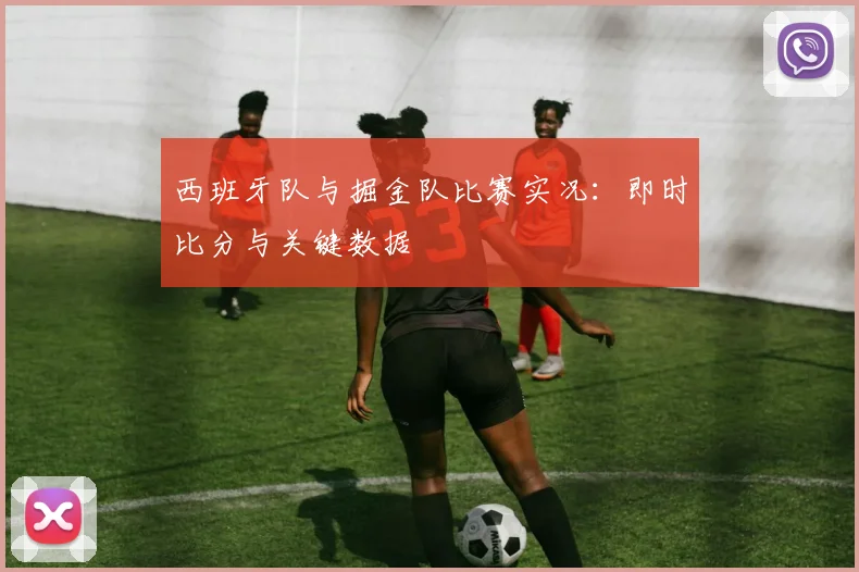 西班牙队与掘金队比赛实况:即时比分与关键数据