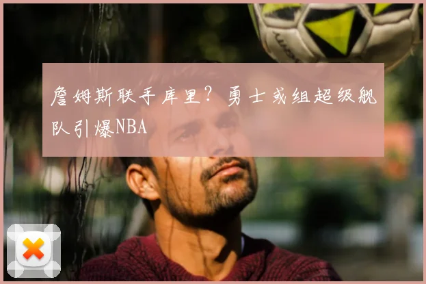 詹姆斯联手库里？勇士或组超级舰队引爆NBA