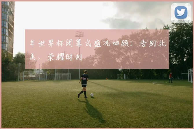 年世界杯闭幕式盛况回顾：告别北美，荣耀时刻